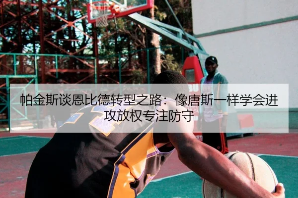 帕金斯谈恩比德转型之路：像唐斯一样学会进攻放权专注防守